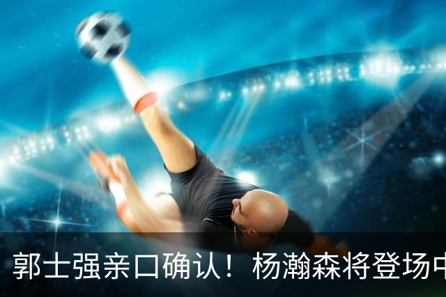 郭士强亲口确认！杨瀚森将登场中国男篮23号与荷兰热身赛